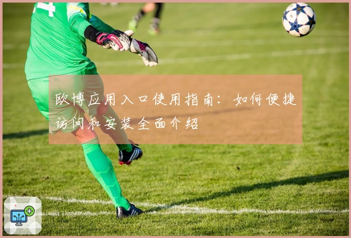 欧博应用入口使用指南：如何便捷访问和安装全面介绍