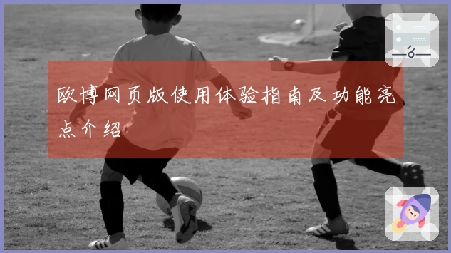 欧博网页版使用体验指南及功能亮点介绍